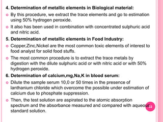 4. Determination of metallic elements in Biological material:
 By this procedure, we extract the trace elements and go to estimation
using 50% hydrogen peroxide.
 It also has been used in combination with concentrated sulphuric acid
and nitric acid.
5. Determination of metallic elements in Food Industry:
 Copper,Zinc,Nickel are the most common toxic elements of interest to
food analyst for solid food stuffs.
 The most common procedure is to extract the trace metals by
digestion with the dilute sulphuric acid or with nitric acid or with 50%
hydrogen peroxide.
6. Determination of calcium,mg,Na,K in blood serum:
 Dilute the sample serum 10,0 or 50 times in the presence of
lanthanium chloride which overcome the possible under estimation of
calcium due to phosphate suppression.
 Then, the test solution are aspirated to the atomic absorption
spectrum and the absorbance measured and compared with aqueous
standard solution.
33
 