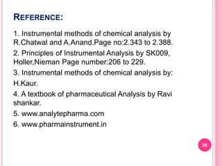 REFERENCE:
1. Instrumental methods of chemical analysis by
R.Chatwal and A.Anand.Page no:2.343 to 2.388.
2. Principles of Instrumental Analysis by SK009,
Holler,Nieman Page number:206 to 229.
3. Instrumental methods of chemical analysis by:
H.Kaur.
4. A textbook of pharmaceutical Analysis by Ravi
shankar.
5. www.analytepharma.com
6. www.pharmainstrument.in
35
 
