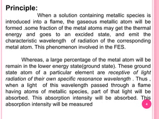 Principle:
When a solution containing metallic species is
introduced into a flame, the gaseous metallic atom will be
formed .some fraction of the metal atoms may get the thermal
energy and goes to an excided state, and emit the
characteristic wavelength of radiation of the corresponding
metal atom. This phenomenon involved in the FES.
Whereas, a large percentage of the metal atom will be
remain in the lower energy state(ground state). These ground
state atom of a particular element are receptive of light
radiation of their own specific resonance wavelength . Thus ,
when a light of this wavelength passed through a flame
having atoms of metallic species, part of that light will be
absorbed. This absorption intensity will be absorbed. This
absorption intensity will be measured 4
 