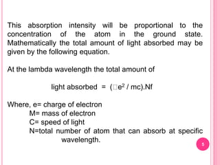 This absorption intensity will be proportional to the
concentration of the atom in the ground state.
Mathematically the total amount of light absorbed may be
given by the following equation.
At the lambda wavelength the total amount of
light absorbed = ( e2 / mc).Nf
Where, e= charge of electron
M= mass of electron
C= speed of light
N=total number of atom that can absorb at specific
wavelength.
5
 