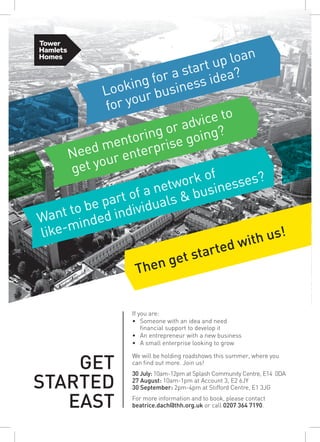 Then get started with us!
Need mentoring or advice to
get your enterprise going?
Looking for a start up loan
for your business idea?
Want to be part of a network of
like-minded individuals & businesses?
If you are:
•	 Someone with an idea and need
financial support to develop it
•	 An entrepreneur with a new business
•	 A small enterprise looking to grow
We will be holding roadshows this summer, where you
can find out more. Join us! 
30 July: 10am-12pm at Splash Community Centre, E14  0DA
27 August: 10am-1pm at Account 3, E2 6JY
30 September: 2pm-4pm at Stifford Centre, E1 3JG 
For more information and to book, please contact
beatrice.dach@thh.org.uk or call 0207 364 7190.
 