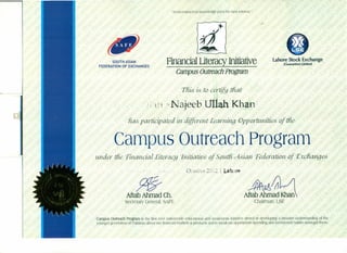 "An investment in knowledge pays the best interest."
4*~
Finandal Literacy Initiative
Campus Outreach Program
Lahore Stock Exchange
(Guarantee) Umited
SOUTH ASIAN
FEDERATION OF EXCHANGES
This. is.U0 certijjy tiuu:
.!; i1 ,'I. Najeeb Ullah Khan
fia& participated in.different Learninq. Opportunities- of t:/lz£;
" .
Campus Outreach Program
. i
Octocer 2~}1.2I Lahore
ff§-
Aftab Ahmad Ch.
secretary General, SAFE
~J,I;1L/1
Aftab ~~dv~an
-Chairman, LSE
Campus Outreach Program is the first ever nationwide educational and awareness initiative aimed at developing a broader understanding of the
younger generation of Pakistan about our financial markets & products and to inculcate appropriate spending and investment habits amongst them,
 