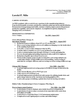 13495 Turtle Pond Lane Palos Heights, Il. 60463
Cell phone: (708)803-4493
email: lpmilo@outlook.com
Lorelei P. Milo
_____________________________________________________________________________________
CAREER SUMMARY:
An MBA graduate with several ofyears experience in the manufacturing industry.
Experienced in quality assurance, production, sanitation, plant operations and distribution.
Demonstrated strong management skills, customer relations,improvement ofdepartment
production capability and team development. Accomplished at quickly adapting to a
changing work environment.
PROFESSIONAL EXPERIENCE:
Clorox Company Jan. 2003 - August 2015
Clorox Bleach Plant, Chicago, Il.
Operations Manager June 2012 – August 2015
 Reduction in process failures from 24% to 12% in one year
 Drove a costsavings initiative ofover a $1 million on changing over the bottle wheel
in the molding department
 Led a ZEC event to reduce changeover time by 50%
 Lead the Safety Committee to over 5 years incident free in the plant
 Lead several packaging teams through AM Steps 1-3 on the packaging line
 Oversee the packaging and molding department with a staff of 22 employees
 Reduction ofquality upsets from 5/year to zero
 Worked with company project leaders to help drive cost savings initiativesin
vendor label change,testing ofdifferent resin in molding, various testing of
materials for corrugate efficiency and costsavings as well as testing ofdifferent caps
Chicago PDC Manager Feb. 2008 – June 2012
 Lead and implemented costsavings project of$100k in storage ofcharcoal in the
facility
 Achieved case fill rates ofover 99.5%per year
 Achieved over 93%OTD per year
 Lead and implemented a productivity/safety project by utilizing double forks and
quick charge batteries in the warehouse increasing pmplh by 20%
 Lead a safety project ofutilizing a global wheel lock for locking out trailers
Hidden Valley Manufacturing(A Clorox Company), Wheeling, Il.
Process Improvement Engineer Oct. 2006 – Jan. 2008
 Lead a Kaizen Team to eliminate micro holds from ProcessDepartment
 Lead a Kaizen Team to reduce overstock ofraw materials in the cooler from
$525,000 to $175,000.
 Lead a Process Team thru Steps 1-3 ofAutonomous maintenance
 Completed several Capital projects on time and within Budget
 