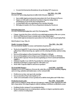  Created Job Instruction Breakdowns for performing CIP’s in process
Process Manager July 2004 – Oct. 2006
Oversaw24/7 processing department staffed with 24 hourly employees
 Successfully implemented practices/procedures for Food Allergens in Process
 Improved AIB audit results from Excellent to Superior rating with no
unsatisfactory issuesin the ProcessDepartment
 Assisted R&D with successful launch of newproduct formulas
 Hit budgeted numbers for ProcessDepartment during the Fiscal year
Packaging Supervisor Jan. 2003 – July 2004
Oversaw4 Bottled packaging lines and 4 Dry Packaging lines
 Change Agent for First Wave ofSAP in successful Implementation ofthe newsystem.
 Delivered Whiteboard Project schedule and crewing within budget
 Successfully implemented practices/procedures for Food Allergens in packaging Dept.
Rich Products Corp., Niles,Il.
Quality Assurance Manager May 2001 – Dec. 2002
Oversawboth the Quality Assurance and Sanitation departments.
 Worked on Liquid PIT Team to increase throughput from 254 gallons/hour to 317
gallons/hour without incurring any capital costs by reducing downtime and increasing
yield.
 Increased throughput on Base formula from 1200gph to 1440 gph.
 Increased throughput on Sysco/Squeeze pro formula from 24 lb/min. to 28 lb/min.
 Worked with Corporate Procurement in negotiating newPest Control and Sanitation
Suppliers.
 Eliminated quality issue with On Top product by reducing rotor speed
 Maintained and improved upon Superior AIB audit score
 Work with Corporate R&D to roll-out newproducts
Weekend Shift Manager April 2000 – April 2001
Managed a crewof11 employees.Oversawthe entire flowofoperations including shipping
and receiving, sanitation and maintenance on the weekend shift.
 Proficient at on time start-ups in the morning
 Increased yield on Pwp Colored pails by 4%.
 Achieved record number ofcases produced on shift for both gallon and 9 Filler lines
Production Team Leader May 1998 – March 2000
Supervised 14 employees along with up to 8 temporary employeeswhile managing the daily
flow ofoperations. Developed employee skills by utilizing a skill block certification system.
 Facilitated in the startup of 3 newproduction lines
 Reduced foaming issues on certain products and lines to improve production and to
achieve a better overall product
 