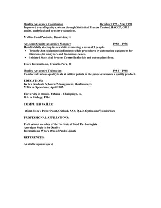 Quality Assurance Coordinator October 1997 – May 1998
Improved overall quality systems through Statistical Process Control,HACCP, GMP
audits, analytical and sensory evaluations.
Mullins Food Products, Broadview, Il.
Assistant Quality Assurance Manager 1988 – 1996
Handled daily start up issues while overseeing a crewof3 people.
 Troubleshot equipment and improved lab procedures by automating equipment for
titrations, fat analyzers and bioluminescence.
 Initiated Statistical ProcessControl in the lab and out on plant floor.
Fearn International, Franklin Park, Il.
Quality Assurance Technician 1984 – 1988
Conducted various quality tests at critical points in the process to insure a quality product.
EDUCATION:
Keller Graduate School ofManagement, Oakbrook, Il.
MBA in Operations, April 2002.
University ofIllinois, Urbana – Champaign, Il.
B.S. in Biology, 1984.
COMPUTER SKILLS:
Word, Excel, Power Point, Outlook, SAP, QAD, Optiva and Wonderware
PROFESSIONAL AFFILIATIONS:
Professional member ofthe Institute ofFood Technologists
American Society for Quality
International Who’s Who of Professionals
REFERENCES:
Available upon request
 