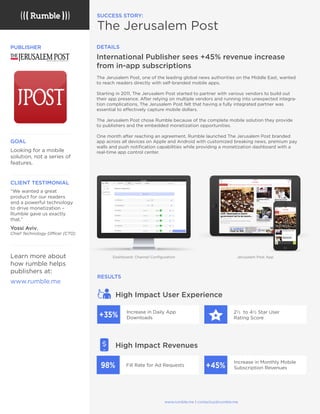 The Jerusalem Post, one of the leading global news authorities on the Middle East, wanted
to reach readers directly with self-branded mobile apps.
Starting in 2011, The Jerusalem Post started to partner with various vendors to build out
their app presence. After relying on multiple vendors and running into unexpected integra-
tion complications, The Jerusalem Post felt that having a fully integrated partner was
essential to effectively capture mobile dollars.
The Jerusalem Post chose Rumble because of the complete mobile solution they provide
to publishers and the embedded monetization opportunities.
One month after reaching an agreement, Rumble launched The Jerusalem Post branded
app across all devices on Apple and Android with customized breaking news, premium pay
walls and push notiﬁcation capabilities while providing a monetization dashboard with a
real-time app control center.
International Publisher sees +45% revenue increase
from in-app subscriptions
SUCCESS STORY:
The Jerusalem Post
PUBLISHER
CLIENT TESTIMONIAL
“We wanted a great
product for our readers
and a powerful technology
to drive monetization –
Rumble gave us exactly
that.”
Yossi Aviv,
Chief Technology Officer (CTO)
GOAL
Looking for a mobile
solution, not a series of
features.
Learn more about
how rumble helps
publishers at:
www.rumble.me
RESULTS
DETAILS
High Impact User Experience
Increase in Daily App
Downloads
Fill Rate for Ad Requests
2½ to 4½ Star User
Rating Score
Increase in Monthly Mobile
Subscription Revenues+45%98%
+35%
High Impact Revenues
Dashboard: Channel Conﬁguration
www.rumble.me | contactus@rumble.me
Jerusalem Post App
+
Sandbox 10
 