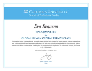 Jason Wingard, PhD
Dean
has completed
the
global human capital trends class
This three-hour online experience provides an introduction to the global forces changing the human resources profession and the trends
that will impact human capital management today and in the near future. We gratefully acknowledge the contributions by Deloitte
and the 2016 Deloitte Human Capital Trends Report. This certificate signifies completion of the resources and activities for all trends
in the Deloitte report.
class launch date: june 20, 2016
Eva Requena
 