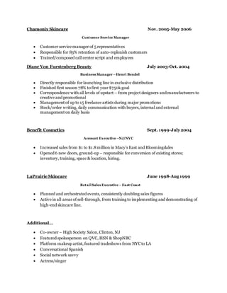 Chamonix Skincare Nov. 2005-May 2006
Customer Service Manager
 Customer service manager of 5 representatives
 Responsible for 83% retention of auto-replenish customers
 Trained/composed call center script and employees
Diane Von Furstenberg Beauty July 2003-Oct. 2004
Business Manager –Henri Bendel
 Directly responsible for launching line in exclusive distribution
 Finished first season 78% to first year $750k goal
 Correspondence with all levels of upstart – from project designers and manufacturers to
creative and promotional
 Management of up to 15 freelance artists during major promotions
 Stock/order writing, daily communication with buyers, internal and external
management on daily basis
Benefit Cosmetics Sept. 1999-July 2004
Account Executive –NJ/NYC
 Increased sales from $1 to $1.8million in Macy’s East and Bloomingdales
 Opened 6 new doors, ground-up – responsible for conversion of existing stores;
inventory, training, space & location, hiring.
LaPrairie Skincare June 1998-Aug 1999
Retail Sales Executive –East Coast
 Planned and orchestrated events, consistently doubling sales figures
 Active in all areas of sell-through, from training to implementing and demonstrating of
high-end skincare line.
Additional…
 Co-owner – High Society Salon, Clinton, NJ
 Featured spokesperson on QVC, HSN & ShopNBC
 Platform makeup artist, featured tradeshows from NYC to LA
 Conversational Spanish
 Social network savvy
 Actress/singer
 