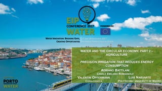 WATER INNOVATION: BRIDGING GAPS,
CREATING OPPORTUNITIES
27 AND 28 SEPTEMBER 2017
ALFÂNDEGA PORTO CONGRESS CENTRE
WATER AND THE CIRCULAR ECONOMY, PART 2 –
AGRICULTURE
PRECISION IRRIGATION THAT REDUCES ENERGY
CONSUMPTION
LUIS NARVARTE
POLYTECHNIC UNIVERSITY OF MADRID
VALENTIN OPFERMANN
COPA-COGECA
ADRIANO BATTILANI
CANALE EMILIANO ROMAGNOLO
 