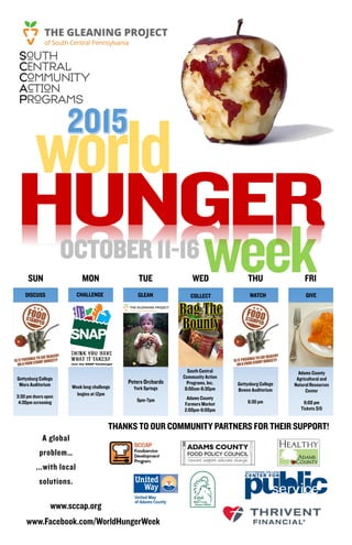 www.sccap.org
www.Facebook.com/WorldHungerWeek
MON TUE WED THU FRI
THANKS TO OUR COMMUNITY PARTNERS FOR THEIR SUPPORT!
world
weekOCTOBER 11-16
DISCUSS CHALLENGE GLEAN WATCH GIVE
SUN
Gettysburg College
Mara Auditorium
3:30 pm doors open
4:30pm screening
Week long challenge
begins at 12pm
Peters Orchards
York Springs
5pm-7pm
South Central
Community Action
Programs, Inc.
8:00am-6:30pm
Adams County
Farmers Market
2:00pm-6:00pm
Gettysburg College
Bowen Auditorium
6:30 pm
Adams County
Agricultural and
Natural Resources
Center
6:00 pm
Tickets $15
COLLECT
A global
problem…
...with local
solutions.
 