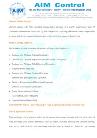 Superior Market Strength
Working closely with AIM specialist Energy team, consists of a highly experienced team of
placement professionals unmatched by AIM competitors, providing AIM clients superior negotiation
leverage with senior insurer decision makers, delivering best placement outcomes.
Areas of Energy Expertise
AIM areas of risk and insurance expertise for Energy clients extend to:
 Onshore and Offshore Drilling Contractors
 Onshore and Offshore Exploration and Production Companies
 Onshore and Offshore Oilfield Service Contractors
 Integrated Oil Companies
 Onshore and Offshore Pipeline Operators
 Terminal and Storage Facility Operators
 Refining, Processing and Marketing Companies
 Offshore Construction Contractors
 Power Generation and Utilities
 Renewable Energy Producers
 Liquefied Natural Gas (LNG)
What AIM Offer Claims – Loss Adjusting of Food & Agriculture business Insurance field:
Food & Agriculture business
Food and Agriculture business refers to the various businesses involved with the production of
food, beverage and natural resAIMces such as timber, including farming and contract farming,
seed supply, agrichemicals, farm machinery, manufacturing, wholesale and distribution, processing
 