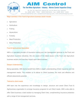 Major activities in the Food & Agriculture business sector include:
 Agriculture
 Horticulture
 Fishing
 Aquaculture
 Forestry
 Meat Production
 Dairy Production
Food & Agribusiness Specialists
AIM is a specialist provider of insurance broking and risk management services to the Food and
Agriculture business industries. We are aware of the latest issues in the Food and Agriculture
business sectors and how they impact upon cleint business.
Deeper Understanding
Being specialists, AIM clients benefit from AIM’s in-depth understanding of their insurance and risk
management needs. This enables us to deliver to Client business, the most cost effective and
efficient placements possible.
Tailored to client needs
AIM team has the experience and knowledge to design, structure and assist Client Food &
Agribusiness organisation to arrange insurance programs to suit Client needs. AIM is also able to
offer Client business a total solution to managing Client risks, complimenting insurance protection
with a range of risk management services.
 