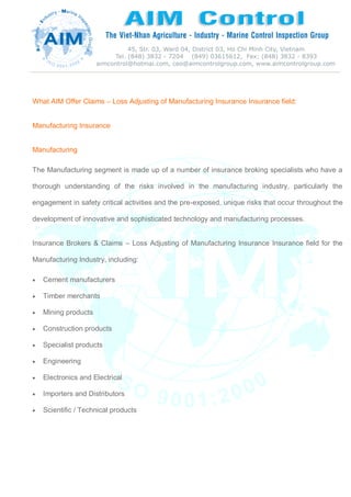 What AIM Offer Claims – Loss Adjusting of Manufacturing Insurance Insurance field:
Manufacturing Insurance
Manufacturing
The Manufacturing segment is made up of a number of insurance broking specialists who have a
thorough understanding of the risks involved in the manufacturing industry, particularly the
engagement in safety critical activities and the pre-exposed, unique risks that occur throughout the
development of innovative and sophisticated technology and manufacturing processes.
Insurance Brokers & Claims – Loss Adjusting of Manufacturing Insurance Insurance field for the
Manufacturing Industry, including:
 Cement manufacturers
 Timber merchants
 Mining products
 Construction products
 Specialist products
 Engineering
 Electronics and Electrical
 Importers and Distributors
 Scientific / Technical products
 