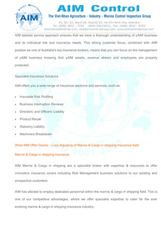 AIM tailored service approach ensures that we have a thorough understanding of yAIM business
and its individual risk and insurance needs. This strong customer focus, combined with AIM
position as one of Australia’s top insurance brokers, means that you can focus on the management
of yAIM business knowing that yAIM assets, revenue stream and employees are properly
protected.
Specialist Insurance Solutions
AIM offers you a wide range of insurance solutions and services, such as:
 Insurable Risk Profiling
 Business Interruption Reviews
 Directors’ and Officers’ Liability
 Product Recall
 Statutory Liability
 Machinery Breakdown
What AIM Offer Claims – Loss Adjusting of Marine & Cargo in shipping Insurance field:
Marine & Cargo in shipping Insurance
AIM Marine & Cargo in shipping are a specialist broker with expertise & resources to offer
innovative insurance covers including Risk Management business solutions to our existing and
prospective customers.
AIM has elected to employ dedicated personnel within the marine & cargo in shipping field. This is
one of our competitive advantages, where we offer specialist expertise to cater for the ever
evolving marine & cargo in shipping insurance industry.
 