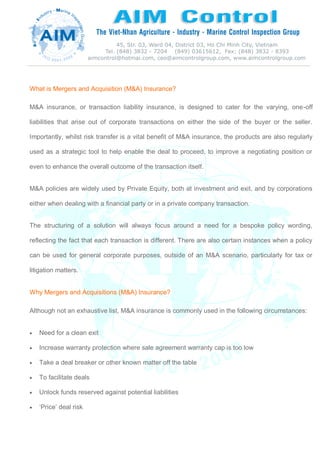 What is Mergers and Acquisition (M&A) Insurance?
M&A insurance, or transaction liability insurance, is designed to cater for the varying, one-off
liabilities that arise out of corporate transactions on either the side of the buyer or the seller.
Importantly, whilst risk transfer is a vital benefit of M&A insurance, the products are also regularly
used as a strategic tool to help enable the deal to proceed, to improve a negotiating position or
even to enhance the overall outcome of the transaction itself.
M&A policies are widely used by Private Equity, both at investment and exit, and by corporations
either when dealing with a financial party or in a private company transaction.
The structuring of a solution will always focus around a need for a bespoke policy wording,
reflecting the fact that each transaction is different. There are also certain instances when a policy
can be used for general corporate purposes, outside of an M&A scenario, particularly for tax or
litigation matters.
Why Mergers and Acquisitions (M&A) Insurance?
Although not an exhaustive list, M&A insurance is commonly used in the following circumstances:
 Need for a clean exit
 Increase warranty protection where sale agreement warranty cap is too low
 Take a deal breaker or other known matter off the table
 To facilitate deals
 Unlock funds reserved against potential liabilities
 ‘Price’ deal risk
 