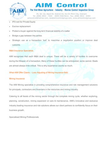  IPO exit for Private Equity
 Escrow replacement
 Protect a buyer against the long term financial stability of a seller
 Bridge a gap between the parties
 Strategic use as a transaction ‘tool’ to maximise a negotiation position or improve deal
outcome.
M&A Insurance Specialists
AIM recognises that each M&A deal is unique. There will be a variety of hurdles to overcome
during the lifespan of a transaction. Many of these hurdles can be anticipated, some cannot. Deals
are almost always time critical. This is why experience counts so much.
What AIM Offer Claims – Loss Adjusting of Mining Insurance field:
Mining Insurance
The AIM Mining specialise in providing comprehensive insurance and risk management solutions
for principals, contractors and financiers in the resources and mining industry.
Catering to all facets of the mining sector through the complete mining cycle, whether exploring,
planning, construction, mining expansion or care & maintenance, AIM’s innovative and exclusive
industry leading insurance and risk solutions allows our client partners to confidently focus on their
business growth.
Specialised Mining Professionals
 