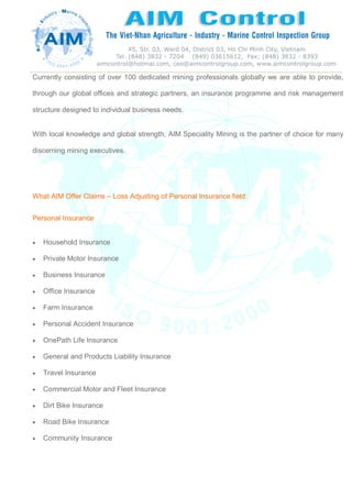 Currently consisting of over 100 dedicated mining professionals globally we are able to provide,
through our global offices and strategic partners, an insurance programme and risk management
structure designed to individual business needs.
With local knowledge and global strength, AIM Speciality Mining is the partner of choice for many
discerning mining executives.
What AIM Offer Claims – Loss Adjusting of Personal Insurance field:
Personal Insurance
 Household Insurance
 Private Motor Insurance
 Business Insurance
 Office Insurance
 Farm Insurance
 Personal Accident Insurance
 OnePath Life Insurance
 General and Products Liability Insurance
 Travel Insurance
 Commercial Motor and Fleet Insurance
 Dirt Bike Insurance
 Road Bike Insurance
 Community Insurance
 