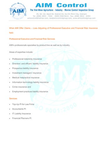 What AIM Offer Claims – Loss Adjusting of Professional Executive and Financial Risk Insurance
field:
Professional Executive and Financial Risk Services
AIM’s professionals specialise by product line as well as by industry.
Areas of expertise include:
 Professional indemnity insurance
 Directors’ and officers’ liability insurance
 Prospectus liability insurance
 Investment managers’ insurance
 Medical malpractice insurance
 Information technology liability insurance
 Crime insurance and
 Employment practices liability insurance
Services
 Top-Up PI for Law Firms
 Accountants PI
 IT Liability Insurance
 Financial Planners PI
 