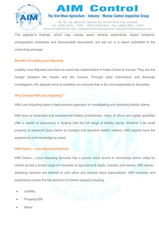 The adjuster’s findings, which may include sworn witness statements, expert evidence,
photographic schedules and discoverable documents, are set out in a report submitted to the
instructing principal.
Benefits of Liability Loss Adjusting
Liability Loss Adjusters are there to assist key stakeholders in times of loss or trauma. They are the
'bridge' between the insurer and the insured. Through early intervention and thorough
investigation, the adjuster aims to establish an outcome that is fair and reasonable to all parties.
Why Choose AIM Loss Adjusting?
AIM Loss Adjusting takes a best-practice approach to investigating and adjusting liability claims.
AIM team of dedicated and experienced liability practitioners, many of whom are legally qualified,
offer a wealth of experience in dealing with the full range of liability claims. Whether it be small
property or personal injury claims to complex and sensitive liability matters, AIM experts have the
experience and knowledge to assist.
AIM Claims – Loss Adjusting Services
AIM Claims – Loss Adjusting Services has a proven track record in minimizing claims costs for
clients across a broad range of industries of agriculture & foods, industry and marine. AIM claims -
adjusting services are tailored to add value and exceed client expectations. AIM expertise and
experience covers the full spectrum of claims classes including:
 Liability
 Property/ISR
 Motor
 