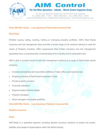 What AIM Offer Claims – Loss Adjusting of Real Estate Insurance field:
Real Estate
Whether buying, selling, building, holding or managing property portfolios, AIM’s Real Estate
insurance and risk management team provides a broad range of risk solutions tailored to meet the
needs of Property Investors. AIM’s experienced Real Estate insurance and risk management
specialists have a comprehensive understanding of this industry and its associated risks.
AIM is able to provide insurance and risk management solutions to a range of Real Estate clients
including:
 Commercial landlords with diversified portfolios of retail, office and industrial risks
 Property portfolios of Real Estate Investment Trusts
 Private property investors
 Financial institutions
 Superannuation scheme assets
 Property managers
 Asset managers of property portfolios
What AIM Offer Claims – Loss Adjusting of Retailers Insurance field:
Retailers Insurance
Retail
AIM Retail is a specialist segment, providing tailored insurance solutions to protect the assets,
liabilities and people of organisations within the Retail industry.
 