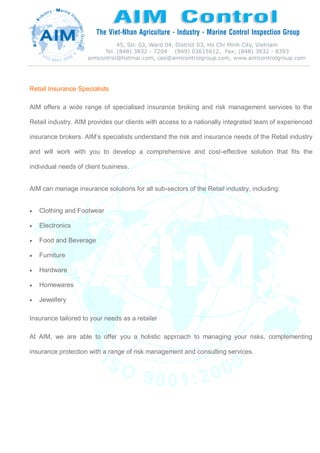 Retail Insurance Specialists
AIM offers a wide range of specialised insurance broking and risk management services to the
Retail industry. AIM provides our clients with access to a nationally integrated team of experienced
insurance brokers. AIM’s specialists understand the risk and insurance needs of the Retail industry
and will work with you to develop a comprehensive and cost-effective solution that fits the
individual needs of client business.
AIM can manage insurance solutions for all sub-sectors of the Retail industry, including:
 Clothing and Footwear
 Electronics
 Food and Beverage
 Furniture
 Hardware
 Homewares
 Jewellery
Insurance tailored to your needs as a retailer
At AIM, we are able to offer you a holistic approach to managing your risks, complementing
insurance protection with a range of risk management and consulting services.
 