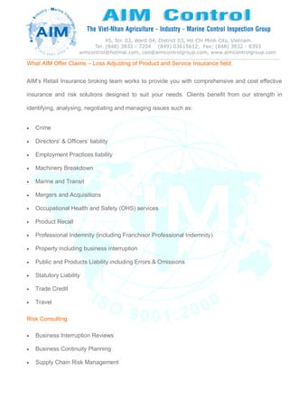 What AIM Offer Claims – Loss Adjusting of Product and Service Insurance field:
AIM’s Retail Insurance broking team works to provide you with comprehensive and cost effective
insurance and risk solutions designed to suit your needs. Clients benefit from our strength in
identifying, analysing, negotiating and managing issues such as:
 Crime
 Directors’ & Officers’ liability
 Employment Practices liability
 Machinery Breakdown
 Marine and Transit
 Mergers and Acquisitions
 Occupational Health and Safety (OHS) services
 Product Recall
 Professional Indemnity (including Franchisor Professional Indemnity)
 Property including business interruption
 Public and Products Liability including Errors & Omissions
 Statutory Liability
 Trade Credit
 Travel
Risk Consulting
 Business Interruption Reviews
 Business Continuity Planning
 Supply Chain Risk Management
 