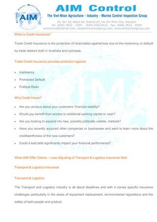 What is Credit Insurance?
Trade Credit Insurance is the protection of receivables against loss due to the insolvency or default
by trade debtors both in Australia and overseas.
Trade Credit Insurance provides protection against:
 Insolvency
 Protracted Default
 Political Risks
Why Credit Insure?
 Are you anxious about your customers’ financial stability?
 Would you benefit from access to additional working capital or cash?
 Are you looking to expand into new, possibly politically volatile, markets?
 Have you recently acquired other companies or businesses and want to learn more about the
creditworthiness of the new customers?
 Could a bad debt significantly impact your financial performance?
What AIM Offer Claims – Loss Adjusting of Transport & Logistics Insurance field:
Transport & Logistics Insurance
Transport & Logistics
The Transport and Logistics industry is all about deadlines and with it comes specific insurance
challenges particularly in the areas of equipment replacement, environmental regulations and the
safety of both people and product.
 