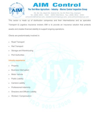 This sector is made up of distribution companies and their intermediaries and as specialist
Transport & Logistics insurance brokers AIM is to provide an insurance solution that protects
assets and creates financial stability to support ongoing operations.
Clients are predominately involved in:
 Road Transport
 Rail Transport
 Storage and Warehousing
 Port Authorities
Industry experience
 Property
 Business Interruption
 Motor Vehicle
 Public Liability
 Carriers Liability
 Professional Indemnity
 Directors and Officers Liability
 Workers’ Compensation
 