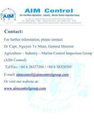 Contact:
For further information, please contact:
Dr Capt. Nguyen Te Nhan, General Director
Agriculture – Industry – Marine Control Inspection Group
(AIM Control)
Tel/Fax: +84 8 38327204 / +84 8 38328393
E-mail: aimcontrol@aimcontrolgroup.com
Or visit our website at:
www.aimcontrolgroup.com
 