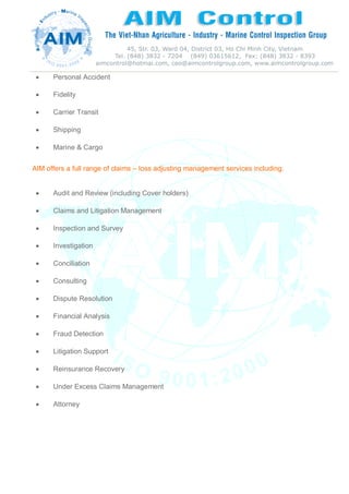  Personal Accident
 Fidelity
 Carrier Transit
 Shipping
 Marine & Cargo
AIM offers a full range of claims – loss adjusting management services including:
 Audit and Review (including Cover holders)
 Claims and Litigation Management
 Inspection and Survey
 Investigation
 Conciliation
 Consulting
 Dispute Resolution
 Financial Analysis
 Fraud Detection
 Litigation Support
 Reinsurance Recovery
 Under Excess Claims Management
 Attorney
 