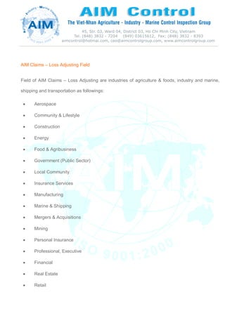 AIM Claims – Loss Adjusting Field
Field of AIM Claims – Loss Adjusting are industries of agriculture & foods, industry and marine,
shipping and transportation as followings:
 Aerospace
 Community & Lifestyle
 Construction
 Energy
 Food & Agribusiness
 Government (Public Sector)
 Local Community
 Insurance Services
 Manufacturing
 Marine & Shipping
 Mergers & Acquisitions
 Mining
 Personal Insurance
 Professional, Executive
 Financial
 Real Estate
 Retail
 