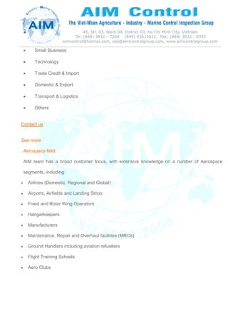  Small Business
 Technology
 Trade Credit & Import
 Domestic & Export
 Transport & Logistics
 Others
Contact us
See more
Aerospace field:
AIM team has a broad customer focus, with extensive knowledge on a number of Aerospace
segments, including:
 Airlines (Domestic, Regional and Global)
 Airports, Airfields and Landing Strips
 Fixed and Rotor Wing Operators
 Hangarkeepers
 Manufacturers
 Maintenance, Repair and Overhaul facilities (MROs)
 Ground Handlers including aviation refuellers
 Flight Training Schools
 Aero Clubs
 