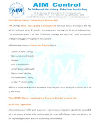 What AIM Offer Claims – Loss Adjusting of Aerospace field:
AIM offerings claims – loss Adjusting of aerospace field include all manner of insurance and risk
advisory solutions, survey & inspection, investigation and recovery from the simple to the complex.
This includes placement of all forms of insurance coverage, with associated claims management
and technical support, through to risk management.
AIM Aerospace insurance claims – loss Adjusting include:
 Aircraft (Hull and Liability)
 Non-owned Aircraft Liability
 Hull War
 Loss of Pilot Licence
 Airport Owner and Operator
 Hangarkeeper’s liability
 Ground Handlers’ Liability
 Aviation Products Liability
AIM has a proven track record of delivering a broad range of market leading products and services
to AIM clients.
What AIM Offer Claims – Loss Adjusting of Community & Lifestyle Insurance field:
Not for Profit Organisations
All associations and not for profit businesses require insurance to protect against risks associated
with their ongoing activities whilst providing value for money. AIM offerings claims loss adjusting for
not for profit organisations that have the following characteristics:
 