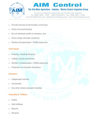  Provide services to the broader community;
 Have a turnover/funding
 Do not distribute profits to members; and
 Have a large volunteer workforce.
 Workers Compensation / OH&S exposures
Faith Based
 Property, including Revenue
 Liability, across all activities
 Workers’ Compensation / OH&S exposures
 Protection for Volunteer Workforce
Education
 Independent schools
 Universities
 Any other tertiary education facilities
Hospitality & TAIMism
 Hotels
 Golf cAIMses
 Resorts
 Wineries
 