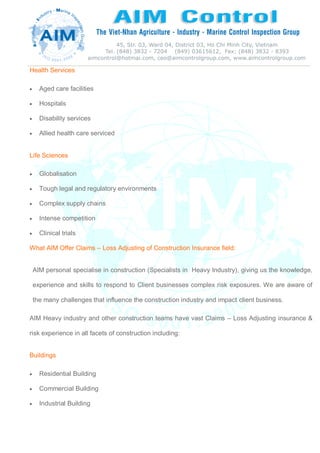 Health Services
 Aged care facilities
 Hospitals
 Disability services
 Allied health care serviced
Life Sciences
 Globalisation
 Tough legal and regulatory environments
 Complex supply chains
 Intense competition
 Clinical trials
What AIM Offer Claims – Loss Adjusting of Construction Insurance field:
AIM personal specialise in construction (Specialists in Heavy Industry), giving us the knowledge,
experience and skills to respond to Client businesses complex risk exposures. We are aware of
the many challenges that influence the construction industry and impact client business.
AIM Heavy industry and other construction teams have vast Claims – Loss Adjusting insurance &
risk experience in all facets of construction including:
Buildings
 Residential Building
 Commercial Building
 Industrial Building
 