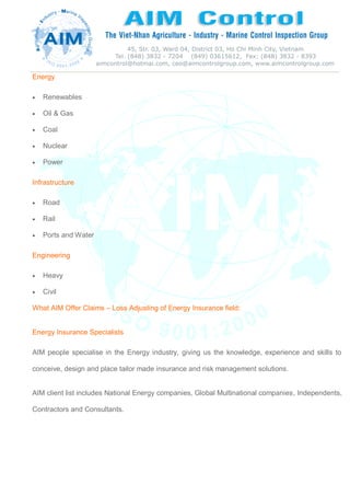 Energy
 Renewables
 Oil & Gas
 Coal
 Nuclear
 Power
Infrastructure
 Road
 Rail
 Ports and Water
Engineering
 Heavy
 Civil
What AIM Offer Claims – Loss Adjusting of Energy Insurance field:
Energy Insurance Specialists
AIM people specialise in the Energy industry, giving us the knowledge, experience and skills to
conceive, design and place tailor made insurance and risk management solutions.
AIM client list includes National Energy companies, Global Multinational companies, Independents,
Contractors and Consultants.
 