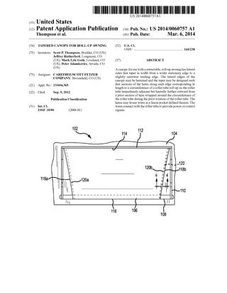 US 20140060757Al
(19) United States
(12) Patent Application Publication (10) Pub. No.: US 2014/0060757 A1
Thompson et al. (43) Pub. Date: Mar. 6, 2014
(54) TAPERED CANOPY FOR ROLL-UP AWNING (52) US. Cl.
USPC ........................................................ .. 160/238
(75) Inventors: Scott P. Thompson, Boulder, CO (US);
Jeffrey Rutherford, Longmont, CO
(US); Mark Lyle Goth, Loveland, CO (57) ABSTRACT
(US); Peter Adamkovics, Arvada, CO
(Us) A canopy for use With a retractable, roll-up aWning has lateral
(73) Assigneez CAREFREEISCOTT FETZER sides that taper in Width from a Wider stationary edge to a
COMPANY BroOm?e1d CO (Us) slightly narroWer leading edge. The lateral edges of the
’ ’ canopy may be hemmed and the taper may be designed such
(21) Appl_ No; 13/604,365 that sections of the hems along each edge corresponding in
length to a circumference ofa roller tube roll up on the roller
(22) Filed; sep_ 5, 2012 tube immediately adjacent but laterally further outWard from
a prior section of hem Wrapped around the circumference of
Publication Classi?cation the roller tube during the prior rotation ofthe roller tube. The
hems may house Wires in a linear pocket de?ned therein. The
(51) Int. Cl. Wires connect With the roller tube to provide poWer or control
E04F 10/06 (2006.01) signals.
.122
118b
110
 