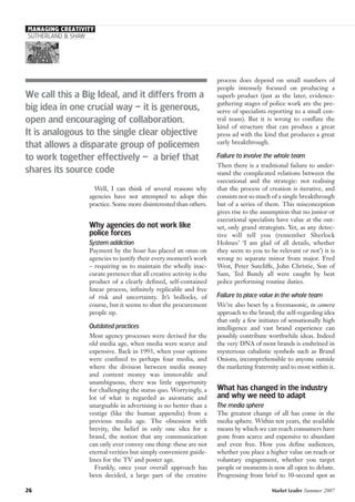 MANAGING CREATIVITY
SUTHERLAND & SHAW
Well, I can think of several reasons why
agencies have not attempted to adopt this
practice. Some more disinterested than others.
Why agencies do not work like
police forces
System addiction
Payment by the hour has placed an onus on
agencies to justify their every moment’s work
– requiring us to maintain the wholly inac-
curate pretence that all creative activity is the
product of a clearly defined, self-contained
linear process, infinitely replicable and free
of risk and uncertainty. It’s bollocks, of
course, but it seems to shut the procurement
people up.
Outdated practices
Most agency processes were devised for the
old media age, when media were scarce and
expensive. Back in 1993, when your options
were confined to perhaps four media, and
where the division between media money
and content money was immovable and
unambiguous, there was little opportunity
for challenging the status quo. Worryingly, a
lot of what is regarded as axiomatic and
unarguable in advertising is no better than a
vestige (like the human appendix) from a
previous media age. The obsession with
brevity, the belief in only one idea for a
brand, the notion that any communication
can only ever convey one thing: these are not
eternal verities but simply convenient guide-
lines for the TV and poster age.
Frankly, once your overall approach has
been decided, a large part of the creative
process does depend on small numbers of
people intensely focused on producing a
superb product (just as the later, evidence-
gathering stages of police work are the pre-
serve of specialists reporting to a small cen-
tral team). But it is wrong to conflate the
kind of structure that can produce a great
press ad with the kind that produces a great
early breakthrough.
Failure to involve the whole team
Then there is a traditional failure to under-
stand the complicated relations between the
executional and the strategic: not realising
that the process of creation is iterative, and
consists not so much of a single breakthrough
but of a series of them. This misconception
gives rise to the assumption that no junior or
executional specialists have value at the out-
set, only grand strategists. Yet, as any detec-
tive will tell you (remember Sherlock
Holmes’ ‘I am glad of all details, whether
they seem to you to be relevant or not’) it is
wrong to separate minor from major. Fred
West, Peter Sutcliffe, John Christie, Son of
Sam, Ted Bundy all were caught by beat
police performing routine duties.
Failure to place value in the whole team
We’re also beset by a freemasonic, in camera
approach to the brand; the self-regarding idea
that only a few initiates of sensationally high
intelligence and vast brand experience can
possibly contribute worthwhile ideas. Indeed
the very DNA of most brands is enshrined in
mysterious cabalistic symbols such as Brand
Onions, incomprehensible to anyone outside
the marketing fraternity and to most within it.
What has changed in the industry
and why we need to adapt
The media sphere
The greatest change of all has come in the
media sphere. Within ten years, the available
means by which we can reach consumers have
gone from scarce and expensive to abundant
and even free. How you define audiences,
whether you place a higher value on reach or
voluntary engagement, whether you target
people or moments is now all open to debate.
Progressing from brief to 30-second spot as
26 Market Leader Summer 2007
We call this a Big Ideal, and it differs from a
big idea in one crucial way – it is generous,
open and encouraging of collaboration.
It is analogous to the single clear objective
that allows a disparate group of policemen
to work together effectively – a brief that
shares its source code
 