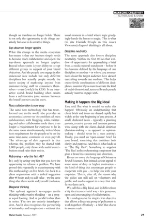 usual moment in a brief where logic grudg-
ingly hands the baton to magic. This is what
(to cite Hamish Pringle in this issue’s
Viewpoint) diagonal thinking is all about.
Discipline neutrality
The same approach also fosters discipline
neutrality. Within the first 48 lies that win-
dow of opportunity for approaching a brief
from a media-neutral standpoint – before it
has become defined by the language of one
discipline or another – or where lazy assump-
tions about the target audience have skewed
everything towards one medium. This helps
create fertile combinations of different disci-
plines: essential if you want to create the kind
of multi-dimensional, textured brands people
actually want to engage with.
Making it happen: the Big Ideal
Easy said. But what is needed to make this
happen? Obviously an understanding that
client briefs and issues are shared rapidly but
widely at the very beginning of any process. A
small, dedicated team – typically a planning
partner, creative partner and business partner
who, along with the client, decide direction
(decision-making – as opposed to opinion-
seeking – should never be a mass activity).
Finally, you need an ‘open-source’ brief for
your brand, something that combines both
clarity and purpose. And this is what leads us
to ‘The Big Ideal’. Something to supplant
‘The Idea’ as the orchestrating component that
gives a brand its consistency and direction.
Hence no more the language of Onions or
Brand Essences, but instead a clear appeal to
some sense of duty or higher motivation –
the kind of thing that encourages people to
cooperate with you – to help you with your
enquiries. This is, after all, the reason why
the police can still call on volunteers and
public and media support in a way that traf-
fic wardens can’t.
We call this a Big Ideal, and it differs from
a big idea in one crucial way – it is generous,
open and encouraging of collaboration.
It is analogous to the single clear objective
that allows a disparate group of policemen to
work together effectively – a brief that shares
its source code.
though on tramlines no longer holds. There
is not only the opportunity to do things cre-
atively but also to do creative things.
Top-down no longer applies
What this change in the media ecosystem
has meant is that our business simply needs
to become more collaborative and open: the
top-down approach no longer applies.
Instead what counts is your ability to co-opt
different groups in support of your brand
objectives. And the people you engage in this
endeavour now include not only different
disciplines but actually people outside the
secret society of marketing: anyone from
customer-facing staff to consumers them-
selves – even (lawdy!) the CEO. In an inter-
active world, brand building often results
from a collaborative joint venture between
the brand’s owners and its users.
Mass collaboration is now easy
The same new technology that has trans-
formed our media world also provides an
economical answer to the problem of mass
collaboration: with blogging, wikis, twitter-
ing and other collaborative tools there is no
longer a requirement for everyone to be in
the same room simultaneously; indeed there
is no requirement for the people to be on the
same time-zone, continent or even payroll.
The advantage of this approach is that
whereas the problem may be shared with
1,000 people, only those with useful contri-
butions need raise their voices.
Reframing – why the first 48?
It is only by acting very fast that you have the
opportunity to reframe a problem. We have
proved this repeatedly in experimenting with
this methodology on live briefs. Go back to a
client organisation with a radical suggestion
after 48 hours and you add value – try the same
thing after three weeks and you add confusion.
Diagonal thinking
This upfront approach re-engages media
thinking with creative thinking – on a prop-
er equal footing. And in parallel rather than
in series. The two are entirely interdepen-
dent. And it also recognises the partnership
of rationality and imagination – without that
Market Leader Summer 2007 27
SUTHERLAND & SHAW
MANAGING CREATIVITY
 