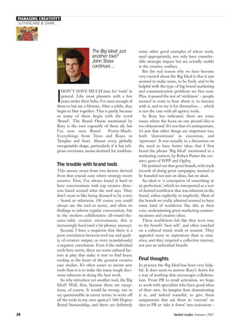MANAGING CREATIVITY
SUTHERLAND & SHAW
The Big Ideal: just
another tool?
John Shaw
continues ...
I
DON’T HAVE MUCH time for ‘tools’ in
general. Like most planners with a few
years under their belts, I’ve seen enough of
them to last me a lifetime. After a while, they
begin to blur together. This is partly because
so many of them begin with the word
‘Brand’. The Brand Onion mentioned by
Rory is the root vegetable of them all, but
I’ve now seen Brand Pretty-Much-
Everythings from Trees and Boxes to
Temples and Stars. Almost every globally
recognisable shape, particularly if it has reli-
gious overtones, seems destined for tooldom.
The trouble with brand tools
This unease stems from two factors derived
from that crucial zone where strategy meets
creative. First, I’ve always found it hard to
have conversations with top creative direc-
tors based around what the tool says. They
don’t seem to like being dictated to by a tree
– brand or otherwise. Of course you could
always use the tool in secret, and allow its
findings to inform regular conversation, but
in the modern collaborative all-round-the-
same-table creative environment, this is
increasingly hard (and a bit phoney anyway).
Second, I have a suspicion that there is a
poor correlation between tool use and quali-
ty of creative output, or even (scandalously)
a negative correlation. Even if the individual
tools have merit, there are some cultural fac-
tors at play that make it rare to find heavy
tooling at the heart of the greatest creative
case studies. It’s often easier to invent new
tools than it is to make the many tough deci-
sions inherent in doing the best work.
So why introduce yet another tool, the Big
Ideal? Well, first, because there are excep-
tions, of course. It would be wrong, not to
say questionable in career terms, to write off
all the tools in my own agency’s 360-Degree
Brand Stewardship, and there are definitely
some other good examples of where tools,
used appropriately, not only have consider-
able strategic impact but are actually usable
at the creative coalface.
But the real reason why we have become
very excited about the Big Ideal is that it just
seemed to make sense, to be fresh, and to be
helpful with the type of big brand marketing
and communication problems we face now.
Plus, it passed the test of ‘stickiness’ – people
seemed to want to hear about it, to interact
with it, and to try it for themselves … which
is not the case with all agency tools.
As Rory has indicated, there are some
issues where the focus on one pivotal idea is
too obsessional. It’s not that it’s unimportant,
it’s just that other things are important too,
both ‘downstream’ in execution, and
‘upstream’. It was actually in a discussion on
the need to have better ideas that I first
heard the phrase ‘Big Ideal’ mentioned in a
marketing context, by Robyn Putter the cre-
ative guru of WPP and Ogilvy.
He pointed out that great brands, with track
records of doing great campaigns, seemed to
be founded not just on ideas, but on ideals.
An ideal is ‘a conception of something in
its perfection’, which we interpreted as a sort
of desired worldview that was inherent in the
brand, either explicitly or implicitly. Most of
the brands we really admired seemed to have
some kind of worldview like this at their
core, underpinning great marketing commu-
nications and creative ideas.
These worldviews felt like they were true
to the brand’s ‘best self’, and often touched
on a cultural trend, truth or tension. They
appealed more to aspirations than to anxi-
eties; and they targeted a collective interest,
not just an individual benefit.
Final thoughts
In practice the Big Ideal has been very help-
ful. It does seem to answer Rory’s desire for
a way of working that encourages collabora-
tion. From PR to retail activation, we hope
to work with specialists who have good ideas
of their own. So imagine how demotivating
it is, and indeed wasteful, to give them
assignments that ask them to ‘execute’ an
idea in PR or ‘take it down’ into activation –
28 Market Leader Summer 2007
 