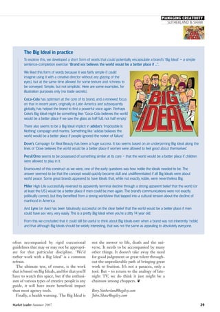 not the answer to life, death and the uni-
verse. It needs to be accompanied by many
other things. It doesn’t take away the need
for good judgement or great talent through-
out the unpredictable path of bringing great
work to fruition. It’s not a panacea, only a
tool. But – to return to the analogy of late-
night TV, we do think it just might be a
chainsaw among choppers. ❦
Rory.Sutherland@ogilvy.com
John.Shaw@ogilvy.com
often accompanied by rigid executional
guidelines that may or may not be appropri-
ate for that particular discipline. ‘We’d
rather work with a Big Ideal’ is a common
refrain.
The ultimate test, of course, is the work
that is based on Big Ideals, and for that you’ll
have to watch this space, but if the enthusi-
asm of various types of creative people is any
guide, it will have more beneficial impact
than most agency tools.
Finally, a health warning. The Big Ideal is
Market Leader Summer 2007 29
SUTHERLAND & SHAW
MANAGING CREATIVITY
The Big Ideal in practice
To explore this, we developed a short form of words that could potentially encapsulate a brand’s ‘Big Ideal’ – a simple
sentence-completion exercise: ‘Brand xxx believes the world would be a better place if ...’.
We liked this form of words because it was fairly simple (I could
imagine using it with a creative director without any glazing of the
eyes), but at the same time allowed for some texture and richness to
be conveyed. Simple, but not simplistic. Here are some examples, for
illustration purposes only (no trade secrets).
Coca-Cola has optimism at the core of its brand, and a renewed focus
on that in recent years, originally in Latin America and subsequently
globally, has helped the brand to find a powerful voice again. Perhaps
Coke’s Big Ideal might be something like: ‘Coca-Cola believes the world
would be a better place if we saw the glass as half full, not half empty.’
There also seems to be a Big Ideal implicit in adidas’s ‘Impossible Is
Nothing’ campaign and mantra. Something like ‘adidas believes the
world would be a better place if people ignored the notion of failure.’
Dove’s Campaign for Real Beauty has been a huge success. It too seems based on an underpinning Big Ideal along the
lines of ‘Dove believes the world would be a better place if women were allowed to feel good about themselves.’
Persil/Omo seems to be possessed of something similar at its core – that the world would be a better place if children
were allowed to play in it.
Enamoured of this construct as we were, one of the early questions was how noble the ideals needed to be. The
answer seemed to be that the concept would quickly become dull and undifferentiated if all Big Ideals were about
world peace. Some great brands appeared to have Ideals that, while not exactly noble, were nevertheless Big.
Miller High Life successfully reversed its apparently terminal decline through a strong apparent belief that the world (or
at least the US) would be a better place if men could be men again. The brand’s communications were not exactly
politically correct, but they benefited from a strong worldview that tapped into a cultural tension about the decline of
manhood in America.
And Lynx (or Axe) has been fabulously successful on the clear belief that the world would be a better place if men
could have sex very, very easily. This is a pretty Big Ideal when you’re a zitty14 year old.
From this we concluded that it could still be useful to think about Big Ideals even when a brand was not inherently ‘noble’,
and that although Big Ideals should be widely interesting, that was not the same as appealing to absolutely everyone.
 