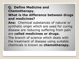  Q. Define Medicine and
Chemotherapy.
 What is the difference between drugs
and medicines?
 Ans: Chemical substances of natural or
synthetic origin which are used for curing
disease are reducing suffering from pain
are called medicines or drugs.
 The branch of science which deals with
the treatment of disease using suitable
chemicals is known as chemotherapy.
 