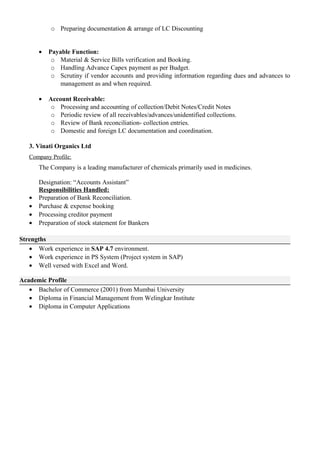 o Preparing documentation & arrange of LC Discounting
• Payable Function:
o Material & Service Bills verification and Booking.
o Handling Advance Capex payment as per Budget.
o Scrutiny if vendor accounts and providing information regarding dues and advances to
management as and when required.
• Account Receivable:
o Processing and accounting of collection/Debit Notes/Credit Notes
o Periodic review of all receivables/advances/unidentified collections.
o Review of Bank reconciliation- collection entries.
o Domestic and foreign LC documentation and coordination.
3. Vinati Organics Ltd
Company Profile:
The Company is a leading manufacturer of chemicals primarily used in medicines.
Designation: “Accounts Assistant”
Responsibilities Handled:
• Preparation of Bank Reconciliation.
• Purchase & expense booking
• Processing creditor payment
• Preparation of stock statement for Bankers
Strengths
• Work experience in SAP 4.7 environment.
• Work experience in PS System (Project system in SAP)
• Well versed with Excel and Word.
Academic Profile
• Bachelor of Commerce (2001) from Mumbai University
• Diploma in Financial Management from Welingkar Institute
• Diploma in Computer Applications
 