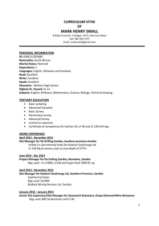 1
CURRICULUM VITAE
OF
MARK HENRY SMALL
8 Blake Crescent, Trafalgar, 4275, Kwa-Zulu Natal
Cell: 082 943 1737
Email: marksm63@gmail.com
PERSONAL INFORMATION
ID: 6306115205085
Nationality: South African
Marital Status: Married
Dependants: 2
Languages: English, Afrikaans and Fanakalo
Read: Excellent
Write: Excellent
Speak: Excellent
Education: Welkom High School
Highest Gr. Passed: Gr 12
Subjects: English, Afrikaans, Mathematics, Science, Biology, Technical drawing
TERTIARY EDUCATION
 Basic sampling
 Advanced Valuation
 Basic Survey
 Elementary Survey
 Advanced Survey
 License to supervise
 Certificate of competency for Sullivan 50, LF 90 and LF 239 drill rigs
WORK EXPERIENCE
April 2015 - December 2015
Site Manager for Ox Drilling Zambia, Southern province Zambia
Drilled 3 x Geo-thermal holes for Kalahari GeoEnergy Ltd
LF 230 Rig at various sizes to max depth of 577m
June 2014 - Dec 2014
Project Manager for Ox Drilling Zambia, Mumbwa, Zambia
Rigs used: 4 x LF90D, LF230 and Super Rock 5000 RC rig
April 2013 - November 2013
Site Manager for Kalahari GeoEnergy Ltd, Southern Province, Zambia
Geothermal holes
Rigs used: CS1400
BluRock Mining Services Ltd. Zambia
January 2012 - January 2013
Senior Site Supervisor/Site Manager for Geosearch Botswana, Orapa Diamond Mine Botswana
Rigs used: BBS 56 Machines and LY 44
 