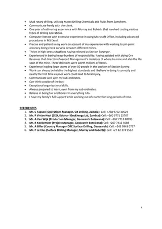 4
 Mud rotary drilling, utilizing Matex Drilling Chemicals and fluids from Samchem.
 Communicate freely with the client.
 One year of estimating experience with Murray and Roberts that involved costing various
types of drilling operations.
 Computer literate with extensive experience in using Microsoft Office, including advanced
procedures in MS Excel.
 Precise and patient in my work on account of my experience with working to pin-point
accuracy doing check surveys between different mines.
 Thrive in high stress situations having relieved as Section Surveyor.
 Experienced in baring heavy burdens of responsibility, having assisted with doing Ore
Reserves that directly influenced Management’s decisions of where to mine and also the life
span of the mine. These decisions were worth millions of Rands.
 Experience leading large teams of over 50 people in the position of Section Survey.
 Work can always be held to the highest standards and I believe in doing it correctly and
neatly the first time as poor work could lead to fatal injury.
 Communicate well with my sub-ordinates.
 Can think outside of the box.
 Exceptional organizational skills.
 Always prepared to learn, even from my sub-ordinates.
 Believe in being fair and honest in everything I do.
 I have my family’s full support while working out of country for long periods of time.
REFERENCES
1. Mr. C Tapson (Operations Manager, OX Drilling, Zambia): Cell: +260 9752 30529
2. Mr. P Vivian-Neal (CEO, Kalahari GeoEnergy Ltd, Zambia): Cell: +260 9771 25767
3. Mr. A Van Wijk (Production Manager, Geosearch Botswana): Cell: +267 7713 88993
4. Mr. R Koekemoer (Project Manager, Geosearch Botswana): Cell: +267 7412 4088
5. Mr. A Biller (Country Manager DRC Surface Drilling, Geosearch): Cell: +243 9943 0757
6. Mr. P Le Clus (Surface Drilling Manager, Murray and Roberts): Cell: +27 82 374 9532
 