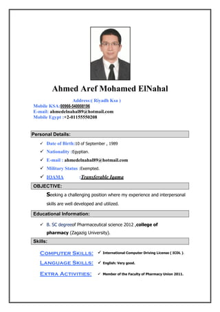  International Computer Driving License ( ICDL ).
 English: Very good.
 Member of the Faculty of Pharmacy Union 2011.
Ahmed Aref Mohamed ElNahal
Address:( Riyadh Ksa )
Mobile KSA:00966-540008196
E-mail: ahmedelnahal89@hotmail.com
Mobile Egypt :+2-01155550208
Personal Details:
 Date of Birth:10 of September , 1989
 Nationality :Egyptian.
 E-mail : ahmedelnahal89@hotmail.com
 Military Status :Exempted.
 IQAMA :Transferable Iqama
OBJECTIVE:
Seeking a challenging position where my experience and interpersonal
skills are well developed and utilized.
Educational Information:
 B. SC degreeof Pharmaceutical science 2012 ,college of
pharmacy (Zagazig University).
Skills:
Computer Skills:
Language Skills:
Extra Activities:
 