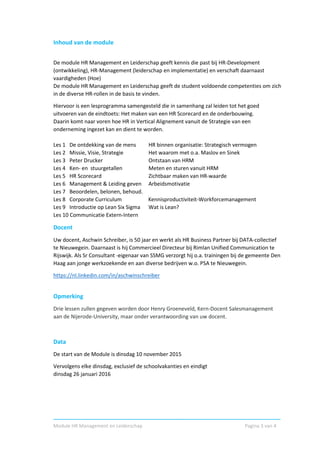 Module HR Management en Leiderschap Pagina 3 van 4
Inhoud van de module
De module HR Management en Leiderschap geeft kennis die past bij HR-Development
(ontwikkeling), HR-Management (leiderschap en implementatie) en verschaft daarnaast
vaardigheden (Hoe)
De module HR Management en Leiderschap geeft de student voldoende competenties om zich
in de diverse HR-rollen in de basis te vinden.
Hiervoor is een lesprogramma samengesteld die in samenhang zal leiden tot het goed
uitvoeren van de eindtoets: Het maken van een HR Scorecard en de onderbouwing.
Daarin komt naar voren hoe HR in Vertical Alignement vanuit de Strategie van een
onderneming ingezet kan en dient te worden.
Les 1 De ontdekking van de mens HR binnen organisatie: Strategisch vermogen
Les 2 Missie, Visie, Strategie Het waarom met o.a. Maslov en Sinek
Les 3 Peter Drucker Ontstaan van HRM
Les 4 Ken- en stuurgetallen Meten en sturen vanuit HRM
Les 5 HR Scorecard Zichtbaar maken van HR-waarde
Les 6 Management & Leiding geven Arbeidsmotivatie
Les 7 Beoordelen, belonen, behoud.
Les 8 Corporate Curriculum Kennisproductiviteit-Workforcemanagement
Les 9 Introductie op Lean Six Sigma Wat is Lean?
Les 10 Communicatie Extern-Intern
Docent
Uw docent, Aschwin Schreiber, is 50 jaar en werkt als HR Business Partner bij DATA-collectief
te Nieuwegein. Daarnaast is hij Commercieel Directeur bij Rimlan Unified Communication te
Rijswijk. Als Sr Consultant -eigenaar van SSMG verzorgt hij o.a. trainingen bij de gemeente Den
Haag aan jonge werkzoekende en aan diverse bedrijven w.o. PSA te Nieuwegein.
https://nl.linkedin.com/in/aschwinschreiber
Opmerking
Drie lessen zullen gegeven worden door Henry Groeneveld, Kern-Docent Salesmanagement
aan de Nijerode-University, maar onder verantwoording van uw docent.
Data
De start van de Module is dinsdag 10 november 2015
Vervolgens elke dinsdag, exclusief de schoolvakanties en eindigt
dinsdag 26 januari 2016
 