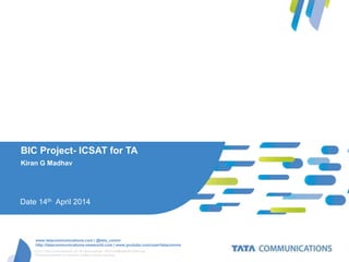 © 2012 Tata Communications Ltd. All rights reserved. TATA COMMUNICATIONS and
TATA are trademarks of Tata Sons Limited in certain countries.
www.tatacommunications.com | @tata_comm
http://tatacommunications-newworld.com | www.youtube.com/user/tatacomms
BIC Project- ICSAT for TA
Kiran G Madhav
Date 14th April 2014
 
