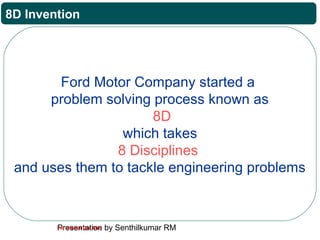 Presentation by Senthilkumar RMFor Internal Use Only
8D Invention
Ford Motor Company started a
problem solving process known as
8D
which takes
8 Disciplines
and uses them to tackle engineering problems
 