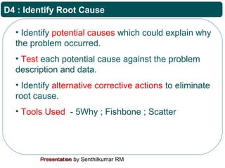 Presentation by Senthilkumar RMFor Internal Use Only
D4 : Identify Root Cause
• Identify potential causes which could explain why
the problem occurred.
• Test each potential cause against the problem
description and data.
• Identify alternative corrective actions to eliminate
root cause.
• Tools Used - 5Why ; Fishbone ; Scatter
 